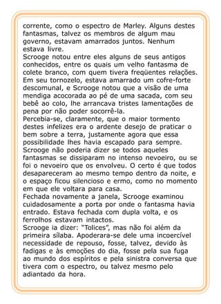 corrente, como o espectro de Marley. Alguns destes
fantasmas, talvez os membros de algum mau
governo, estavam amarrados juntos. Nenhum
estava livre.
Scrooge notou entre eles alguns de seus antigos
conhecidos, entre os quais um velho fantasma de
colete branco, com quem tivera freqüentes relações.
Em seu tornozelo, estava amarrado um cofre-forte
descomunal, e Scrooge notou que a visão de uma
mendiga acocorada ao pé de uma sacada, com seu
bebê ao colo, lhe arrancava tristes lamentações de
pena por não poder socorrê-la.
Percebia-se, claramente, que o maior tormento
destes infelizes era o ardente desejo de praticar o
bem sobre a terra, justamente agora que essa
possibilidade lhes havia escapado para sempre.
Scrooge não poderia dizer se todos aqueles
fantasmas se dissiparam no intenso nevoeiro, ou se
foi o nevoeiro que os envolveu. O certo é que todos
desapareceram ao mesmo tempo dentro da noite, e
o espaço ficou silencioso e ermo, como no momento
em que ele voltara para casa.
Fechada novamente a janela, Scrooge examinou
cuidadosamente a porta por onde o fantasma havia
entrado. Estava fechada com dupla volta, e os
ferrolhos estavam intactos.
Scrooge ia dizer: “Tolices”, mas não foi além da
primeira sílaba. Apoderara-se dele uma incoercível
necessidade de repouso, fosse, talvez, devido às
fadigas e às emoções do dia, fosse pela sua fuga
ao mundo dos espíritos e pela sinistra conversa que
tivera com o espectro, ou talvez mesmo pelo
adiantado da hora.
 