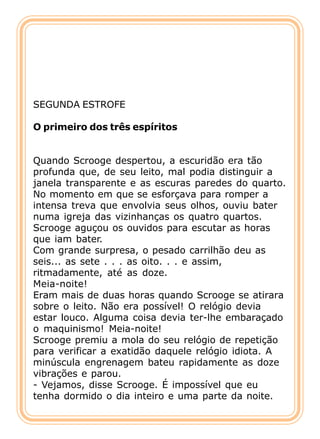 SEGUNDA ESTROFE

O primeiro dos três espíritos


Quando Scrooge despertou, a escuridão era tão
profunda que, de seu leito, mal podia distinguir a
janela transparente e as escuras paredes do quarto.
No momento em que se esforçava para romper a
intensa treva que envolvia seus olhos, ouviu bater
numa igreja das vizinhanças os quatro quartos.
Scrooge aguçou os ouvidos para escutar as horas
que iam bater.
Com grande surpresa, o pesado carrilhão deu as
seis... as sete . . . as oito. . . e assim,
ritmadamente, até as doze.
Meia-noite!
Eram mais de duas horas quando Scrooge se atirara
sobre o leito. Não era possível! O relógio devia
estar louco. Alguma coisa devia ter-lhe embaraçado
o maquinismo! Meia-noite!
Scrooge premiu a mola do seu relógio de repetição
para verificar a exatidão daquele relógio idiota. A
minúscula engrenagem bateu rapidamente as doze
vibrações e parou.
- Vejamos, disse Scrooge. É impossível que eu
tenha dormido o dia inteiro e uma parte da noite.
 