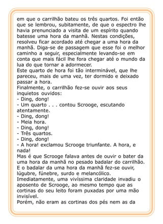 em que o carrilhão bateu os três quartos. Foi então
que se lembrou, subitamente, de que o espectro lhe
havia prenunciado a visita de um espírito quando
batesse uma hora da manhã. Nestas condições,
resolveu ficar acordado até chegar a uma hora da
manhã. Diga-se de passagem que esse foi o melhor
caminho a seguir, especialmente levando-se em
conta que mais fácil lhe fora chegar até o mundo da
lua do que tornar a adormecer.
Este quarto de hora foi tão interminável, que lhe
pareceu, mais de uma vez, ter dormido e deixado
passar a hora.
Finalmente, o carrilhão fez-se ouvir aos seus
inquietos ouvidos:
- Ding, dong!
- Um quarto . . . contou Scrooge, escutando
atentamente.
- Ding, dong!
- Meia hora.
- Ding, dong!
- Três quartos.
- Ding, dong!
- A hora! exclamou Scrooge triunfante. A hora, e
nada!
Mas é que Scrooge falava antes de ouvir o bater da
uma hora da manhã no pesado badalar do carrilhão.
E o badalar da uma hora da manhã fez-se ouvir,
lúgubre, fúnebre, surdo e melancólico.
Imediatamente, uma vivíssima claridade invadiu o
aposento de Scrooge, ao mesmo tempo que as
cortinas do seu leito foram puxadas por uma mão
invisível.
Porém, não eram as cortinas dos pés nem as da
 