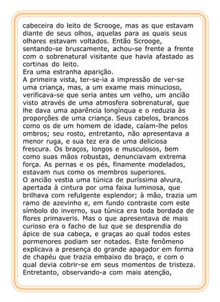 cabeceira do leito de Scrooge, mas as que estavam
diante de seus olhos, aquelas para as quais seus
olhares estavam voltados. Então Scrooge,
sentando-se bruscamente, achou-se frente a frente
com o sobrenatural visitante que havia afastado as
cortinas do leito.
Era uma estranha aparição.
A primeira vista, ter-se-ia a impressão de ver-se
uma criança, mas, a um exame mais minucioso,
verificava-se que seria antes um velho, um ancião
visto através de uma atmosfera sobrenatural, que
lhe dava uma aparência longínqua e o reduzia às
proporções de uma criança. Seus cabelos, brancos
como os de um homem de idade, caíam-lhe pelos
ombros; seu rosto, entretanto, não apresentava a
menor ruga, e sua tez era de uma deliciosa
frescura. Os braços, longos e musculosos, bem
como suas mãos robustas, denunciavam extrema
força. As pernas e os pés, finamente modelados,
estavam nus como os membros superiores.
O ancião vestia uma túnica de puríssima alvura,
apertada à cintura por uma faixa luminosa, que
brilhava com refulgente esplendor; à mão, trazia um
ramo de azevinho e, em fundo contraste com este
símbolo do inverno, sua túnica era toda bordada de
flores primaveris. Mas o que apresentava de mais
curioso era o facho de luz que se desprendia do
ápice de sua cabeça, e graças ao qual todos estes
pormenores podiam ser notados. Este fenômeno
explicava a presença do grande apagador em forma
de chapéu que trazia embaixo do braço, e com o
qual devia cobrir-se em seus momentos de tristeza.
Entretanto, observando-a com mais atenção,
 