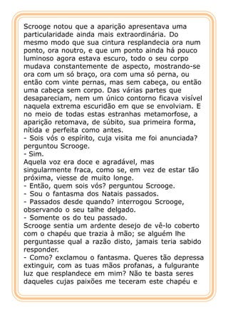 Scrooge notou que a aparição apresentava uma
particularidade ainda mais extraordinária. Do
mesmo modo que sua cintura resplandecia ora num
ponto, ora noutro, e que um ponto ainda há pouco
luminoso agora estava escuro, todo o seu corpo
mudava constantemente de aspecto, mostrando-se
ora com um só braço, ora com uma só perna, ou
então com vinte pernas, mas sem cabeça, ou então
uma cabeça sem corpo. Das várias partes que
desapareciam, nem um único contorno ficava visível
naquela extrema escuridão em que se envolviam. E
no meio de todas estas estranhas metamorfose, a
aparição retomava, de súbito, sua primeira forma,
nítida e perfeita como antes.
- Sois vós o espírito, cuja visita me foi anunciada?
perguntou Scrooge.
- Sim.
Aquela voz era doce e agradável, mas
singularmente fraca, como se, em vez de estar tão
próxima, viesse de muito longe.
- Então, quem sois vós? perguntou Scrooge.
- Sou o fantasma dos Natais passados.
- Passados desde quando? interrogou Scrooge,
observando o seu talhe delgado.
- Somente os do teu passado.
Scrooge sentia um ardente desejo de vê-lo coberto
com o chapéu que trazia à mão; se alguém lhe
perguntasse qual a razão disto, jamais teria sabido
responder.
- Como? exclamou o fantasma. Queres tão depressa
extinguir, com as tuas mãos profanas, a fulgurante
luz que resplandece em mim? Não te basta seres
daqueles cujas paixões me teceram este chapéu e
 