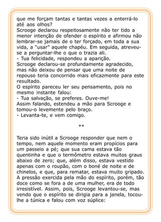 que me forçam tantas e tantas vezes a enterrá-lo
até aos olhos?
Scrooge declarou respeitosamente não ter tido a
menor intenção de ofender o espírito e afirmou não
lembrar-se jamais de o ter forçado, em toda a sua
vida, a “usar” aquele chapéu. Em seguida, atreveu-
se a perguntar-lhe o que o trazia ali.
- Tua felicidade, respondeu a aparição.
Scrooge declarou-se profundamente agradecido,
mas não deixou de pensar que uma noite de
repouso teria concorrido mais eficazmente para este
resultado.
O espírito pareceu ler seu pensamento, pois no
mesmo instante falou:
- Tua salvação, se preferes. Ouve-me!
Assim falando, estendeu a mão para Scrooge e
tomou-o levemente pelo braço.
- Levanta-te, e vem comigo.

                         **

Teria sido inútil a Scrooge responder que nem o
tempo, nem aquele momento eram propícios para
um passeio a pé; que sua cama estava tão
quentinha e que o termômetro estava muitos graus
abaixo de zero; que, além disso, estava vestido
apenas com o roupão, com o boné de noite e de
chinelos, e que, para rematar, estava muito gripado.
A pressão exercida pela mão do espírito, porém, tão
doce como se fora a de uma mulher, era de todo
irresistível. Assim, pois, Scrooge levantou-se, mas
vendo que o espírito se dirigia para a janela, tocou-
lhe a túnica e falou com voz súplice:
 