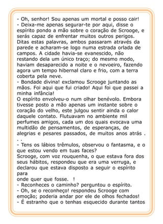 - Oh, senhor! Sou apenas um mortal e posso cair!
- Deixa-me apenas segurar-te por aqui, disse o
espírito pondo a mão sobre o coração de Scrooge, e
serás capaz de enfrentar muitos outros perigos.
Ditas estas palavras, ambos passaram através da
parede e acharam-se logo numa estrada orlada de
campos. A cidade havia-se evanescido, não
restando dela um único traço; do mesmo modo,
haviam desaparecido a noite e o nevoeiro, fazendo
agora um tempo hibernal claro e frio, com a terra
coberta pela neve.
- Bondade divina! exclamou Scrooge juntando as
mãos. Foi aqui que fui criado! Aqui foi que passei a
minha infância!
O espírito envolveu-o num olhar benévolo. Embora
tivesse posto a mão apenas um instante sobre o
coração do velho, este julgou sentir ainda o calor
daquele contato. Flutuavam no ambiente mil
perfumes amigos, cada um dos quais evocava uma
multidão de pensamentos, de esperanças, de
alegrias e pesares passados, de muitos anos atrás .
..
- Tens os lábios trêmulos, observou o fantasma, e o
que estou vendo em tuas faces?
Scrooge, com voz rouquenha, o que estava fora dos
seus hábitos, respondeu que era uma verruga, e
declarou que estava disposto a seguir o espírito
para
onde quer que fosse. !
- Reconheces o caminho? perguntou o espírito.
- Oh, se o reconheço! respondeu Scrooge com
emoção; poderia andar por ele de olhos fechados!
- É estranho que o tenhas esquecido durante tantos
 