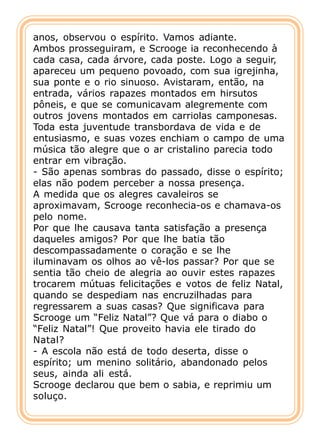anos, observou o espírito. Vamos adiante.
Ambos prosseguiram, e Scrooge ia reconhecendo à
cada casa, cada árvore, cada poste. Logo a seguir,
apareceu um pequeno povoado, com sua igrejinha,
sua ponte e o rio sinuoso. Avistaram, então, na
entrada, vários rapazes montados em hirsutos
pôneis, e que se comunicavam alegremente com
outros jovens montados em carriolas camponesas.
Toda esta juventude transbordava de vida e de
entusiasmo, e suas vozes enchiam o campo de uma
música tão alegre que o ar cristalino parecia todo
entrar em vibração.
- São apenas sombras do passado, disse o espírito;
elas não podem perceber a nossa presença.
A medida que os alegres cavaleiros se
aproximavam, Scrooge reconhecia-os e chamava-os
pelo nome.
Por que lhe causava tanta satisfação a presença
daqueles amigos? Por que lhe batia tão
descompassadamente o coração e se lhe
iluminavam os olhos ao vê-los passar? Por que se
sentia tão cheio de alegria ao ouvir estes rapazes
trocarem mútuas felicitações e votos de feliz Natal,
quando se despediam nas encruzilhadas para
regressarem a suas casas? Que significava para
Scrooge um “Feliz Natal”? Que vá para o diabo o
“Feliz Natal”! Que proveito havia ele tirado do
Natal?
- A escola não está de todo deserta, disse o
espírito; um menino solitário, abandonado pelos
seus, ainda ali está.
Scrooge declarou que bem o sabia, e reprimiu um
soluço.
 