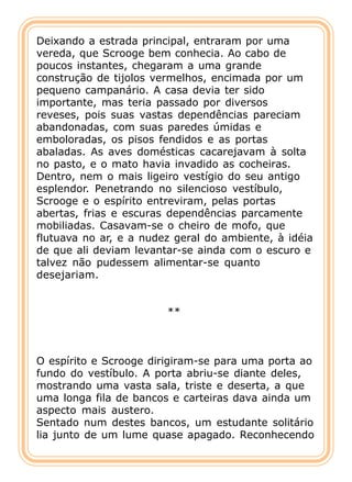 Deixando a estrada principal, entraram por uma
vereda, que Scrooge bem conhecia. Ao cabo de
poucos instantes, chegaram a uma grande
construção de tijolos vermelhos, encimada por um
pequeno campanário. A casa devia ter sido
importante, mas teria passado por diversos
reveses, pois suas vastas dependências pareciam
abandonadas, com suas paredes úmidas e
emboloradas, os pisos fendidos e as portas
abaladas. As aves domésticas cacarejavam à solta
no pasto, e o mato havia invadido as cocheiras.
Dentro, nem o mais ligeiro vestígio do seu antigo
esplendor. Penetrando no silencioso vestíbulo,
Scrooge e o espírito entreviram, pelas portas
abertas, frias e escuras dependências parcamente
mobiliadas. Casavam-se o cheiro de mofo, que
flutuava no ar, e a nudez geral do ambiente, à idéia
de que ali deviam levantar-se ainda com o escuro e
talvez não pudessem alimentar-se quanto
desejariam.


                        **



O espírito e Scrooge dirigiram-se para uma porta ao
fundo do vestíbulo. A porta abriu-se diante deles,
mostrando uma vasta sala, triste e deserta, a que
uma longa fila de bancos e carteiras dava ainda um
aspecto mais austero.
Sentado num destes bancos, um estudante solitário
lia junto de um lume quase apagado. Reconhecendo
 