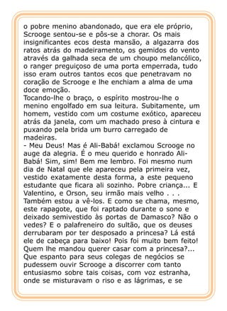 o pobre menino abandonado, que era ele próprio,
Scrooge sentou-se e pôs-se a chorar. Os mais
insignificantes ecos desta mansão, a algazarra dos
ratos atrás do madeiramento, os gemidos do vento
através da galhada seca de um choupo melancólico,
o ranger preguiçoso de uma porta emperrada, tudo
isso eram outros tantos ecos que penetravam no
coração de Scrooge e lhe enchiam a alma de uma
doce emoção.
Tocando-lhe o braço, o espírito mostrou-lhe o
menino engolfado em sua leitura. Subitamente, um
homem, vestido com um costume exótico, apareceu
atrás da janela, com um machado preso à cintura e
puxando pela brida um burro carregado de
madeiras.
- Meu Deus! Mas é Ali-Babá! exclamou Scrooge no
auge da alegria. É o meu querido e honrado Ali-
Babá! Sim, sim! Bem me lembro. Foi mesmo num
dia de Natal que ele apareceu pela primeira vez,
vestido exatamente desta forma, a este pequeno
estudante que ficara ali sozinho. Pobre criança... E
Valentino, e Orson, seu irmão mais velho . . .
Também estou a vê-los. E como se chama, mesmo,
este rapagote, que foi raptado durante o sono e
deixado semivestido às portas de Damasco? Não o
vedes? E o palafreneiro do sultão, que os deuses
derrubaram por ter desposado a princesa? Lá está
ele de cabeça para baixo! Pois foi muito bem feito!
Quem lhe mandou querer casar com a princesa?...
Que espanto para seus colegas de negócios se
pudessem ouvir Scrooge a discorrer com tanto
entusiasmo sobre tais coisas, com voz estranha,
onde se misturavam o riso e as lágrimas, e se
 