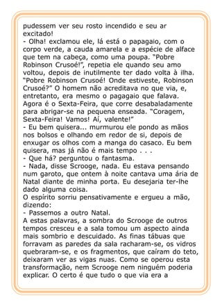 pudessem ver seu rosto incendido e seu ar
excitado!
- Olha! exclamou ele, lá está o papagaio, com o
corpo verde, a cauda amarela e a espécie de alface
que tem na cabeça, como uma poupa. “Pobre
Robinson Crusoé!”, repetia ele quando seu amo
voltou, depois de inutilmente ter dado volta à ilha.
“Pobre Robinson Crusoé! Onde estiveste, Robinson
Crusoé?” O homem não acreditava no que via, e,
entretanto, era mesmo o pagagaio que falava.
Agora é o Sexta-Feira, que corre desabaladamente
para abrigar-se na pequena enseada. “Coragem,
Sexta-Feira! Vamos! Aí, valente!”
- Eu bem quisera... murmurou ele pondo as mãos
nos bolsos e olhando em redor de si, depois de
enxugar os olhos com a manga do casaco. Eu bem
quisera, mas já não é mais tempo . . .
- Que há? perguntou o fantasma.
- Nada, disse Scrooge, nada. Eu estava pensando
num garoto, que ontem à noite cantava uma ária de
Natal diante de minha porta. Eu desejaria ter-lhe
dado alguma coisa.
O espírito sorriu pensativamente e ergueu a mão,
dizendo:
- Passemos a outro Natal.
A estas palavras, a sombra do Scrooge de outros
tempos cresceu e a sala tomou um aspecto ainda
mais sombrio e descuidado. As finas tábuas que
forravam as paredes da sala racharam-se, os vidros
quebraram-se, e os fragmentos, que caíram do teto,
deixaram ver as vigas nuas. Como se operou esta
transformação, nem Scrooge nem ninguém poderia
explicar. O certo é que tudo o que via era a
 