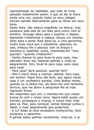 representação da realidade, que tudo se tinha
passado exatamente assim, e que só ele lá ficara
ainda uma vez, quando todos os seus colegas
haviam partido festivamente para as férias em seus
lares.
Desta feita, não estava engolfado na leitura, mas
passeava pela sala de um lado para outro, com ar
sombrio. Scrooge olhou para o espírito, e depois,
abanando tristemente a cabeça, lançou um ansioso
olhar para a porta. Esta abriu-se, e uma garotinha,
muito mais nova que o estudante, apareceu na
sala, enlaçou lhe o pescoço com os braços e
estreitou-o repetidas vezes, chamando-lhe “meu
querido”, “querido irmãozinho”.
- Venho chamar-te para levar-te para casa, meu
adorado! disse ela, batendo palmas e rindo-se
alegremente. Sim, levar-te para casa, para casa,
para casa!
- Para casa? Será possível, querida Fani?
- Mas é claro! disse a criança, radiosa. Para casa,
sim senhor! Papai ficou tão bom, que agora nossa
casa é um verdadeiro paraíso. Uma destas noites,
quando eu ia deitar-me, ele falou-me com tamanha
ternura, que me atrevi a perguntar-lhe se irias
regressar breve.
Ele respondeu que sim, e mandou-me que viesse
buscar-te com o nosso carro. Agora estás quase um
homem, prosseguiu a criança, e nunca mais virás
para cá. Mas, para começar, vamos festejar juntos o
Natal, o mais alegremente que pudermos.
- E tu? Estás já uma verdadeira mulherzinha, Fani!
exclamou o rapazinho.
A garota bateu palmas novamente, rindo-se, e ia
 