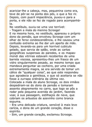 acariciar-lhe a cabeça, mas, pequenina como era,
teve de pôr-se na ponta dos pés, o que a fez rir.
Depois, com pueril impaciência, puxou-o para a
porta, e ele não se fez de rogado para acompanhá-
la.
No vestíbulo, ouviu-se uma voz terrível:
- Tragam a mala do menino Scrooge!
E na mesma hora, no vestíbulo, apareceu o próprio
dono da pensão, que envolveu Scrooge com um
olhar de feroz condescendência, e lhe causou uma
confusão extrema ao lhe dar um aperto de mão.
Depois, levando-os para um horrível cubículo
gelado, que servia de salão, onde as cartas
geográficas suspensas às paredes, e os mapas-
múndi das vitrinas estavam recobertos de uma
barrela viscosa, apresentou-lhes um frasco de um
vidro singularmente pesado, ao mesmo tempo que
mandava perguntar ao cocheiro, por uma criada
extremamente magra, se era servido de tomar um
cálice de “qualquer coisa”, ao que este respondeu
que agradecia a gentileza, e que só aceitaria se não
fosse a zurrapa ordinária da última vez.
Colocada a mala do aluno Scrooge, os dois irmãos
despediram-se do dono da pensão e tomaram
assento alegremente no carro, que logo se pôs a
rodar pela pequena avenida do jardim, fazendo
voar, à sua passagem, estilhaços de neve, que
cobriam os arbustos de azevinho como branca
espuma.
- Era uma delicada criatura, sensível à mais leve
carícia, e dona de um grande coração, disse o
espírito.
- Sim, um grande coração, exclamou Scrooge.
 