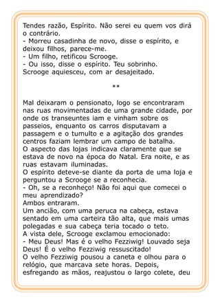 Tendes razão, Espírito. Não serei eu quem vos dirá
o contrário.
- Morreu casadinha de novo, disse o espírito, e
deixou filhos, parece-me.
- Um filho, retificou Scrooge.
- Ou isso, disse o espírito. Teu sobrinho.
Scrooge aquiesceu, com ar desajeitado.

                          **

Mal deixaram o pensionato, logo se encontraram
nas ruas movimentadas de uma grande cidade, por
onde os transeuntes iam e vinham sobre os
passeios, enquanto os carros disputavam a
passagem e o tumulto e a agitação dos grandes
centros faziam lembrar um campo de batalha.
O aspecto das lojas indicava claramente que se
estava de novo na época do Natal. Era noite, e as
ruas estavam iluminadas.
O espírito deteve-se diante da porta de uma loja e
perguntou a Scrooge se a reconhecia.
- Oh, se a reconheço! Não foi aqui que comecei o
meu aprendizado?
Ambos entraram.
Um ancião, com uma peruca na cabeça, estava
sentado em uma carteira tão alta, que mais umas
polegadas e sua cabeça teria tocado o teto.
A vista dele, Scrooge exclamou emocionado:
- Meu Deus! Mas é o velho Fezziwig! Louvado seja
Deus! É o velho Fezziwig ressuscitado!
O velho Fezziwig pousou a caneta e olhou para o
relógio, que marcava sete horas. Depois,
esfregando as mãos, reajustou o largo colete, deu
 