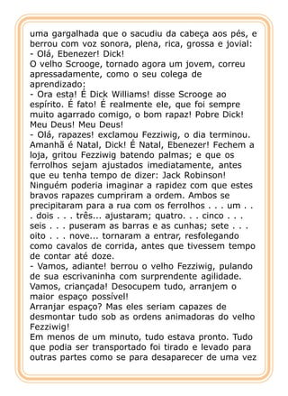 uma gargalhada que o sacudiu da cabeça aos pés, e
berrou com voz sonora, plena, rica, grossa e jovial:
- Olá, Ebenezer! Dick!
O velho Scrooge, tornado agora um jovem, correu
apressadamente, como o seu colega de
aprendizado:
- Ora esta! É Dick Williams! disse Scrooge ao
espírito. É fato! É realmente ele, que foi sempre
muito agarrado comigo, o bom rapaz! Pobre Dick!
Meu Deus! Meu Deus!
- Olá, rapazes! exclamou Fezziwig, o dia terminou.
Amanhã é Natal, Dick! É Natal, Ebenezer! Fechem a
loja, gritou Fezziwig batendo palmas; e que os
ferrolhos sejam ajustados imediatamente, antes
que eu tenha tempo de dizer: Jack Robinson!
Ninguém poderia imaginar a rapidez com que estes
bravos rapazes cumpriram a ordem. Ambos se
precipitaram para a rua com os ferrolhos . . . um . .
. dois . . . três... ajustaram; quatro. . . cinco . . .
seis . . . puseram as barras e as cunhas; sete . . .
oito . . . nove... tornaram a entrar, resfolegando
como cavalos de corrida, antes que tivessem tempo
de contar até doze.
- Vamos, adiante! berrou o velho Fezziwig, pulando
de sua escrivaninha com surprendente agilidade.
Vamos, criançada! Desocupem tudo, arranjem o
maior espaço possível!
Arranjar espaço? Mas eles seriam capazes de
desmontar tudo sob as ordens animadoras do velho
Fezziwig!
Em menos de um minuto, tudo estava pronto. Tudo
que podia ser transportado foi tirado e levado para
outras partes como se para desaparecer de uma vez
 