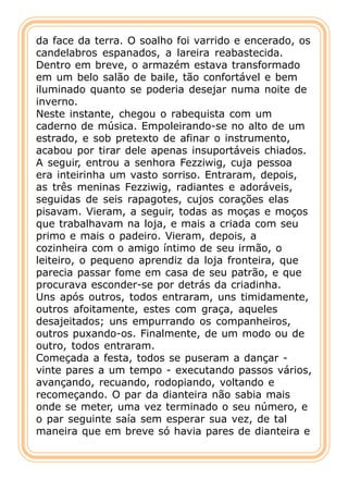 da face da terra. O soalho foi varrido e encerado, os
candelabros espanados, a lareira reabastecida.
Dentro em breve, o armazém estava transformado
em um belo salão de baile, tão confortável e bem
iluminado quanto se poderia desejar numa noite de
inverno.
Neste instante, chegou o rabequista com um
caderno de música. Empoleirando-se no alto de um
estrado, e sob pretexto de afinar o instrumento,
acabou por tirar dele apenas insuportáveis chiados.
A seguir, entrou a senhora Fezziwig, cuja pessoa
era inteirinha um vasto sorriso. Entraram, depois,
as três meninas Fezziwig, radiantes e adoráveis,
seguidas de seis rapagotes, cujos corações elas
pisavam. Vieram, a seguir, todas as moças e moços
que trabalhavam na loja, e mais a criada com seu
primo e mais o padeiro. Vieram, depois, a
cozinheira com o amigo íntimo de seu irmão, o
leiteiro, o pequeno aprendiz da loja fronteira, que
parecia passar fome em casa de seu patrão, e que
procurava esconder-se por detrás da criadinha.
Uns após outros, todos entraram, uns timidamente,
outros afoitamente, estes com graça, aqueles
desajeitados; uns empurrando os companheiros,
outros puxando-os. Finalmente, de um modo ou de
outro, todos entraram.
Começada a festa, todos se puseram a dançar -
vinte pares a um tempo - executando passos vários,
avançando, recuando, rodopiando, voltando e
recomeçando. O par da dianteira não sabia mais
onde se meter, uma vez terminado o seu número, e
o par seguinte saía sem esperar sua vez, de tal
maneira que em breve só havia pares de dianteira e
 