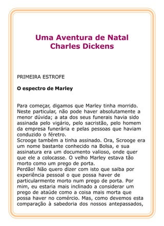 Uma Aventura de Natal
         Charles Dickens



PRIMEIRA ESTROFE

O espectro de Marley


Para começar, digamos que Marley tinha morrido.
Neste particular, não pode haver absolutamente a
menor dúvida; a ata dos seus funerais havia sido
assinada pelo vigário, pelo sacristão, pelo homem
da empresa funerária e pelas pessoas que haviam
conduzido o féretro.
Scrooge também a tinha assinado. Ora, Scrooge era
um nome bastante conhecido na Bolsa, e sua
assinatura era um documento valioso, onde quer
que ele a colocasse. O velho Marley estava tão
morto como um prego de porta.
Perdão! Não quero dizer com isto que saiba por
experiência pessoal o que possa haver de
particularmente morto num prego de porta. Por
mim, eu estaria mais inclinado a considerar um
prego de ataúde como a coisa mais morta que
possa haver no comércio. Mas, como devemos esta
comparação à sabedoria dos nossos antepassados,
 