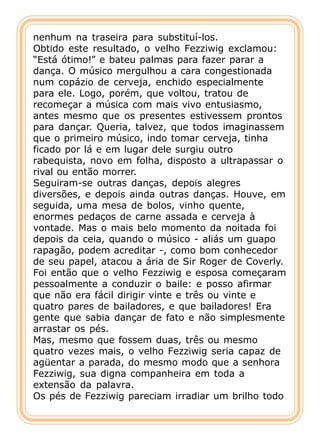 nenhum na traseira para substituí-los.
Obtido este resultado, o velho Fezziwig exclamou:
“Está ótimo!” e bateu palmas para fazer parar a
dança. O músico mergulhou a cara congestionada
num copázio de cerveja, enchido especialmente
para ele. Logo, porém, que voltou, tratou de
recomeçar a música com mais vivo entusiasmo,
antes mesmo que os presentes estivessem prontos
para dançar. Queria, talvez, que todos imaginassem
que o primeiro músico, indo tomar cerveja, tinha
ficado por lá e em lugar dele surgiu outro
rabequista, novo em folha, disposto a ultrapassar o
rival ou então morrer.
Seguiram-se outras danças, depois alegres
diversões, e depois ainda outras danças. Houve, em
seguida, uma mesa de bolos, vinho quente,
enormes pedaços de carne assada e cerveja à
vontade. Mas o mais belo momento da noitada foi
depois da ceia, quando o músico - aliás um guapo
rapagão, podem acreditar -, como bom conhecedor
de seu papel, atacou a ária de Sir Roger de Coverly.
Foi então que o velho Fezziwig e esposa começaram
pessoalmente a conduzir o baile: e posso afirmar
que não era fácil dirigir vinte e três ou vinte e
quatro pares de bailadores, e que bailadores! Era
gente que sabia dançar de fato e não simplesmente
arrastar os pés.
Mas, mesmo que fossem duas, três ou mesmo
quatro vezes mais, o velho Fezziwig seria capaz de
agüentar a parada, do mesmo modo que a senhora
Fezziwig, sua digna companheira em toda a
extensão da palavra.
Os pés de Fezziwig pareciam irradiar um brilho todo
 