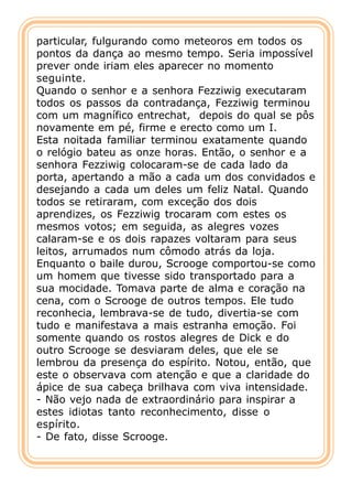 particular, fulgurando como meteoros em todos os
pontos da dança ao mesmo tempo. Seria impossível
prever onde iriam eles aparecer no momento
seguinte.
Quando o senhor e a senhora Fezziwig executaram
todos os passos da contradança, Fezziwig terminou
com um magnífico entrechat, depois do qual se pôs
novamente em pé, firme e erecto como um I.
Esta noitada familiar terminou exatamente quando
o relógio bateu as onze horas. Então, o senhor e a
senhora Fezziwig colocaram-se de cada lado da
porta, apertando a mão a cada um dos convidados e
desejando a cada um deles um feliz Natal. Quando
todos se retiraram, com exceção dos dois
aprendizes, os Fezziwig trocaram com estes os
mesmos votos; em seguida, as alegres vozes
calaram-se e os dois rapazes voltaram para seus
leitos, arrumados num cômodo atrás da loja.
Enquanto o baile durou, Scrooge comportou-se como
um homem que tivesse sido transportado para a
sua mocidade. Tomava parte de alma e coração na
cena, com o Scrooge de outros tempos. Ele tudo
reconhecia, lembrava-se de tudo, divertia-se com
tudo e manifestava a mais estranha emoção. Foi
somente quando os rostos alegres de Dick e do
outro Scrooge se desviaram deles, que ele se
lembrou da presença do espírito. Notou, então, que
este o observava com atenção e que a claridade do
ápice de sua cabeça brilhava com viva intensidade.
- Não vejo nada de extraordinário para inspirar a
estes idiotas tanto reconhecimento, disse o
espírito.
- De fato, disse Scrooge.
 
