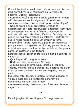 O espírito fez-lhe sinal com o dedo para escutar os
dois aprendizes que cantavam os louvores de
Feziwig. Depois, continuou
- Como? Aí está uma coisa engraçada! Este homem
não despendeu senão algumas libras do seu
dinheiro terrestre. Isso é razão para tanto elogio?
- Não se trata disso, protestou Scrooge já
esquentado por esta observação e falando, sem que
o percebesse, como teria falado o Scrooge de
outrora. Não se trata disso, Espírito. Fezziwig tem o
poder de nos fazer felizes ou infelizes; pode fazer
que o nosso trabalho seja um prazer ou uma
insuportável tarefa. Que este poder se manifeste
por palavras, por gestos ou olhares, pouco importa;
a felicidade que espalha em torno dele é tão grande
como se custasse uma fortuna.
Scrooge sentiu pesar sobre ele o olhar do espírito, e
calou-se.
- Que é que há? perguntou este.
- Nada de mais, respondeu Scrooge.
- Alguma coisa te preocupa, insistiu o espírito.
- Nada, mesmo, disse Scrooge. Eu gostaria de dizer
duas ou três palavras a meu empregado, que aí
está.
Expresso este desejo, o antigo Scrooge apagou as
velas, e Scrooge e o fantasma acharam-se
novamente na rua, lado a lado.
- Apressemo-nos, observou o espírito. Meu tempo
esgota-se.

                          **

Esta injunção não se dirigia a Scrooge, nem a
 