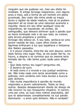 ninguém que ele pudesse ver, mas seu efeito foi
imediato. O antigo Scrooge reapareceu, com alguns
anos a mais, sob a forma de um homem em plena
juventude. Seu rosto não tinha ainda os traços
duros e rígidos da idade madura, mas já se podiam
descobrir ali os sinais de uma natureza avarenta e
inquieta. Havia em seu olhar qualquer coisa de
impaciência, de inquietude, de avidez, de
sofreguidão, que deixava entrever qual a paixão que
se havia enraizado nele e de que lado, ao crescer,
esta árvore projetaria a sombra.
Scrooge não estava só. A seu lado, sentava-se uma
jovem vestida de luto, cujos olhos cheios de
lágrimas brilhavam à luz que espalhava o fantasma
dos Natais passados.
- A ti pouco importa, dizia-lhe ela com doçura; outro
ídolo tomou meu lugar. Mas, se ele puder dar-te, no
futuro, a alegria e os carinhos que eu mesma teria
tentado dar-te, não tenho justa razão para afligir-
me.
- Que ídolo tomou teu lugar? perguntou ele.
- O bezerro de ouro.
- Aí está como é o mundo e sua justiça! exclamou
ele. Não trata nada com tanta severidade como a
pobreza, nem condena com mais dureza a loucura
pelo dinheiro.
- Dás muita importância à opinião do mundo,
respondeu a jovem calmamente. Todos os teus
outros. desejos desapareceram diante do desejo de
não incorrer no seu mesquinho vitupério. Vi caírem,
uma por uma, as tuas mais nobres aspirações, até
que te absorvesses completamente na tua paixão
dominante - o amor pelo dinheiro. Não é verdade?
 