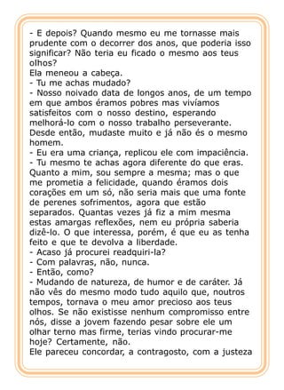 - E depois? Quando mesmo eu me tornasse mais
prudente com o decorrer dos anos, que poderia isso
significar? Não teria eu ficado o mesmo aos teus
olhos?
Ela meneou a cabeça.
- Tu me achas mudado?
- Nosso noivado data de longos anos, de um tempo
em que ambos éramos pobres mas vivíamos
satisfeitos com o nosso destino, esperando
melhorá-lo com o nosso trabalho perseverante.
Desde então, mudaste muito e já não és o mesmo
homem.
- Eu era uma criança, replicou ele com impaciência.
- Tu mesmo te achas agora diferente do que eras.
Quanto a mim, sou sempre a mesma; mas o que
me prometia a felicidade, quando éramos dois
corações em um só, não seria mais que uma fonte
de perenes sofrimentos, agora que estão
separados. Quantas vezes já fiz a mim mesma
estas amargas reflexões, nem eu própria saberia
dizê-lo. O que interessa, porém, é que eu as tenha
feito e que te devolva a liberdade.
- Acaso já procurei readquiri-la?
- Com palavras, não, nunca.
- Então, como?
- Mudando de natureza, de humor e de caráter. Já
não vês do mesmo modo tudo aquilo que, noutros
tempos, tornava o meu amor precioso aos teus
olhos. Se não existisse nenhum compromisso entre
nós, disse a jovem fazendo pesar sobre ele um
olhar terno mas firme, terias vindo procurar-me
hoje? Certamente, não.
Ele pareceu concordar, a contragosto, com a justeza
 