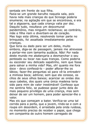 sentada em frente de sua filha.
Fazia-se um grande barulho naquela sala, pois
havia nela mais crianças do que Scrooge poderia
enumerar, na agitação em que se encontrava, e era
tal a algazarra, que cada criança valia por dez.
Daquilo tudo, resultava um descomunal
pandemônio, mas ninguém reclamava; ao contrário,
mãe e filha riam e divertiam-se de coração.
Mas logo esta última, resolvendo tomar parte no
brinquedo, foi assaltada imediatamente pelas
crianças.
Que teria eu dado para ser um deles, muito
embora, diga-se de passagem, jamais me atrevesse
a portar-me com tamanha audácia. Não! Por nada
deste mundo me abalançaria a desmanchar o seu
penteado ou tocar nas suas tranças. Como poderia
eu esconder seu delicado sapatinho, nem que fosse
para salvar a minha vida? Mas, oh! quanto me fora
doce - devo confessá-lo - poder aflorar-lhe os
lábios; fazer-lhe perguntas só para vê-la entreabrir
a mimosa boca; admirar, sem que ela corasse, os
cílios de seus olhos baixos; acariciar as ondas dos
seus cabelos, dos quais uma única madeixa teria
sido para mim de valor inestimável! Confesso que
me sentiria feliz, se pudesse gozar junto dela do
mais pequeno privilégio de uma criança, mas sem
deixar de ser um homem, para poder apreciar-lhe o
valor.
Mas eis que começam a bater. Verifica-se uma tal
corrida para a porta, que a jovem, rindo-se e com a
roupa em desordem, é arrastada pela onda ruidosa,
no momento preciso de receber o papai, que chega
em companhia de outro homem carregado de
 