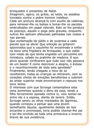 brinquedos e presentes de Natal.
Imaginem, agora, os gritos, as lutas, os assaltos
travados contra o pobre homem indefeso.
Cada um procura alcançá-lo com auxílio de cadeiras,
para remexer-lhe os bolsos e tomar-lhe os pacotes
embrulhados em papel colorido. Este se lhe pendura
ao pescoço, aquele o pega pela gravata, enquanto
outros lhe aplicam afetuosas palmadas nas costas e
nas pernas.
Que exclamação de júbilo e de surpresa a cada
pacote que se abria! Que emoção ao gritarem
apavorados que o caçulinha foi encontrado a enfiar
na boca uma frigideira de brinquedo, e que estão
com medo de que tenha engolido um peruzinho em
miniatura, colado no pratinho de madeira. E que
alivio quando verificaram que tudo isso não passava
de um boato! E como descrever a alegria, o êxtase
e o reconhecimento de toda esta garotada?
Finalmente, tendo chegado a hora de se
recolherem, todas as crianças se retiraram, com os
corações cheios de emoções barulhentas e subiram
ao andar superior onde encontrariam o repouso nos
seus leitos.
O interesse com que Scrooge contemplava esta
cena aumentou quando o dono da casa, tendo a
filha ternamente apoiada contra si, veio sentar-se
entre ela e a esposa, diante da lareira. Então,
Scrooge sentiu os olhos marejados de lágrimas,
quando começou a pensar que uma jovem
semelhante àquela, igualmente dotada de tais
encantos e promessas, teria podido chamar-lhe pai
e ter-lhe enchido de toda uma primavera o inverno
bravio de sua existência.
 