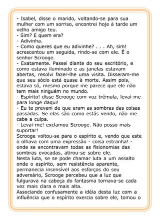 - Isabel, disse o marido, voltando-se para sua
mulher com um sorriso, encontrei hoje à tarde um
velho amigo teu.
- Sim? E quem era?
- Adivinha.
- Como queres que eu adivinhe? . . . Ah, sim!
acrescentou em seguida, rindo-se com ele. É o
senhor Scrooge.
- Exatamente. Passei diante do seu escritório, e
como estava iluminado e as janelas estavam
abertas, resolvi fazer-lhe uma visita. Disseram-me
que seu sócio está quase à morte. Assim pois,
estava só, mesmo porque me parece que ele não
tem mais ninguém no mundo.
- Espírito! disse Scrooge com voz trêmula, levai-me
para longe daqui!
- Eu te preveni de que eram as sombras das coisas
passadas. Se elas são como estás vendo, não me
cabe a culpa.
- Levai-me! exclamou Scrooge. Não posso mais
suportar!
Scrooge voltou-se para o espírito e, vendo que este
o olhava com uma expressão - coisa estranha! -
onde se encontravam todas as fisionomias das
sombras evocadas, atirou-se sobre ele.
Nesta luta, se se pode chamar luta a um assalto
onde o espírito, sem resistência aparente,
permanecia insensível aos esforços do seu
adversário, Scrooge percebeu que a luz que
fulgurava na cabeça do fantasma tornava-se cada
vez mais clara e mais alta.
Associando confusamente a idéia desta luz com a
influência que o espírito exercia sobre ele, tomou o
 