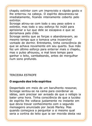 chapéu extintor com um imprevisto e rápido gesto e
lhe enterrou na cabeça. O espírito desvaneceu-se
imediatamente, ficando inteiramente coberto pelo
extintor.
Scrooge atirou-se com todo o seu peso sobre o
extintor, mas todo o seu esforço foi inútil para
aprisionar a luz que dele se escapava e que se
derramava pelo chão.
Scrooge sentiu que as forças o abandonavam, ao
mesmo tempo que o tomava uma incoercível
vontade de dormir. Entretanto, tinha consciência de
que se achava novamente em seu quarto. Sua mão
fez um último esforço para enterrar mais o chapéu,
mas o pulso afrouxou, e mal teve tempo para
ganhar o leito, cambaleando, antes de mergulhar
num sono profundo.




TERCEIRA ESTROFE

O segundo dos três espíritos

Despertado em meio de um barulhento ressonar,
Scrooge sentou-se na cama para coordenar as
idéias, sem precisar ser avisado de que o relógio ia
bater uma hora. Tinha consciência de que a lucidez
de espírito lhe voltava justamente no instante em
que devia travar conhecimento com o segundo
mensageiro anunciado por Jacob Marley. Mas
quando começava a perguntar a si mesmo qual
seria a cortina do leito que ia ser movida desta vez
 