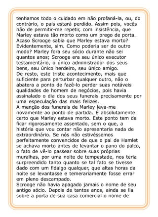 tenhamos todo o cuidado em não profaná-la, ou, do
contrário, o país estará perdido. Assim pois, vocês
hão de permitir-me repetir, com insistência, que
Marley estava tão morto como um prego de porta.
Acaso Scrooge sabia que Marley estava morto?
Evidentemente, sim. Como poderia ser de outro
modo? Marley fora seu sócio durante não sei
quantos anos; Scrooge era seu único executor
testamentário, o único administrador dos seus
bens, seu único herdeiro, seu único amigo.
De resto, este triste acontecimento, mais que
suficiente para perturbar qualquer outro, não o
abatera a ponto de fazê-lo perder suas notáveis
qualidades de homem de negócios, pois havia
assinalado o dia dos seus funerais precisamente por
uma especulação das mais felizes.
A menção dos funerais de Marley leva-me
novamente ao ponto de partida. É absolutamente
certo que Marley estava morto. Este ponto tem de
ficar rigorosamente assentado, sem o que, a
história que vou contar não apresentaria nada de
extraordinário. Se nós não estivéssemos
perfeitamente convencidos de que o pai de Hamlet
se achava morto antes de levantar o pano do palco,
o fato de vê-lo passear sobre suas próprias
muralhas, por uma noite de tempestade, nos teria
surpreendido tanto quanto se tal fato se tivesse
dado com um fidalgo qualquer, que altas horas da
noite se levantasse e temerariamente fosse errar
em pleno descampado.
Scrooge não havia apagado jamais o nome de seu
antigo sócio. Depois de tantos anos, ainda se lia
sobre a porta de sua casa comercial o nome de
 