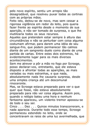 pelo novo espírito, sentiu um arrepio tão
desagradável, que resolveu puxar todas as cortinas
com as próprias mãos.
Feito isto, deitou-se de novo, mas sem cessar a
rigorosa vigilância em redor do leito, pois queria
fazer frente ao espírito desde o momento de sua
aparição, e não ser tomado de surpresa, o que lhe
inutilizaria todos os seus recursos.
Aqueles que pretendem estar sempre à altura das
circunstâncias e não se perturbar com coisa alguma
costumam afirmar, para darem uma idéia de seu
sangue-frio, que podem permanecer tão calmos
diante de um sangrento duelo como diante de uma
partida de cartas. Entre estes dois extremos, há
evidentemente lugar para os mais diversos
acontecimentos.
Sem me atrever a pôr a mão no fogo por Scrooge,
posso declarar-vos, entretanto, que ele estava
disposto a afrontar todas as aparições, as mais
variadas ou mais estranhas, e que nada,
absolutamente nada lhe causaria surpresa, desde
uma simples criança até um descomunal
rinoceronte.
Mas, se Scrooge estava preparado para ver o que
quer que fosse, não estava absolutamente
preparado para não ver coisa alguma. Assim pois,
quando o relógio bateu uma hora e nenhum
fantasma apareceu, um violento tremor apossou-se
de todo o seu ser.
Cinco . . . Dez . . . Quinze minutos transcorreram, e
nada aparecia. Durante todo esse tempo, Scrooge
permaneceu estendido no leito, onde se
concentravam os raios de uma luz avermelhada, que
 