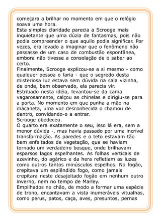 começara a brilhar no momento em que o relógio
soava uma hora.
Esta simples claridade parecia a Scrooge mais
inquietante que uma dúzia de fantasmas, pois não
podia compreender o que aquilo podia significar. Por
vezes, era levado a imaginar que o fenômeno não
passasse de um caso de combustão espontânea,
embora não tivesse a consolação de o saber ao
certo.
Finalmente, Scrooge explicou-se a si mesmo - como
qualquer pessoa o faria - que o segredo desta
misteriosa luz estava sem dúvida na sala vizinha,
de onde, bem observado, ela parecia vir.
Estribado nesta idéia, levantou-se da cama
vagarosamente, calçou as chinelas e dirigiu-se para
a porta. No momento em que punha a mão na
maçaneta, uma voz desconhecida o chamou de
dentro, convidando-o a entrar.
Scrooge obedeceu.
O quarto era exatamente o seu, isso lá era, sem a
menor dúvida -, mas havia passado por uma incrível
transformação. As paredes e o teto estavam tão
bem enfeitados de vegetação, que se haviam
tornado um verdadeiro bosque, onde brilhavam
esparsos lagos espelhantes. As folhas verticais de
azevinho, do agárico e da hera refletiam as luzes
como outros tantos minúsculos espelhos. No fogão,
crepitava um esplêndido fogo, como jamais
crepitara neste desajeitado fogão em nenhum outro
inverno, nem no tempo de Marley.
Empilhados no chão, de modo a formar uma espécie
de trono, encantavam a vista inumeráveis vitualhas,
como perus, patos, caça, aves, presuntos, pernas
 