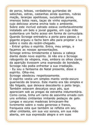 de porco, leitoas, verdadeiras guirlandas de
salsichas, ostras, castanhas ainda quentes, rubras
maçãs, laranjas apetitosas, suculentas peras,
imensos bolos reais, taças de vinho espumante,
cujo delicioso aroma enchia todo o ambiente.
Sobre este incrível estrado estava confortavelmente
instalado um belo e jovial gigante, em cuja mão
sustentava um facho aceso em forma de cornucópia.
Quando Scrooge entreabriu a porta para passar, o
gigante ergueu o facho bem alto para projetar a luz
sobre o rosto do recém-chegado.
- Entra! gritou o espírito. Entra, meu amigo, e
façamos as nossas apresentações.
Scrooge entrou timidamente e baixou a cabeça
diante deste novo espírito. Já não era o Scrooge
rabugento da véspera, mas, embora os olhos claros
da aparição tivessem uma expressão de bondade,
Scrooge não podia enfrentar a sua irradiação.
- Eu sou o fantasma do Natal presente, disse o
espírito. Olha-me.
Scrooge obedeceu respeitosamente.
O espírito vestia um simples manto verde-escuro
guarnecido de branco. Este manto era tão simples e
tão folgado, que deixava descoberto o peito largo.
Também estavam descalços seus pés, que
apareciam sob as pregas da estranha indumentária.
Como coroa, tinha um ramo de azevinho ornado com
uns enfeites cintilantes imitando pedaços de gelo.
Longas e escuras madeixas brincavam-lhe
livremente sobre o rosto generoso e franco,
franqueza esta que também se refletia em seu
olhar cintilante, em sua voz sonora, em sua mão
aberta, em sua expressão alegre e em suas
 