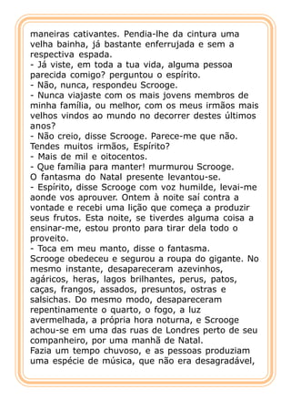 maneiras cativantes. Pendia-lhe da cintura uma
velha bainha, já bastante enferrujada e sem a
respectiva espada.
- Já viste, em toda a tua vida, alguma pessoa
parecida comigo? perguntou o espírito.
- Não, nunca, respondeu Scrooge.
- Nunca viajaste com os mais jovens membros de
minha família, ou melhor, com os meus irmãos mais
velhos vindos ao mundo no decorrer destes últimos
anos?
- Não creio, disse Scrooge. Parece-me que não.
Tendes muitos irmãos, Espírito?
- Mais de mil e oitocentos.
- Que família para manter! murmurou Scrooge.
O fantasma do Natal presente levantou-se.
- Espírito, disse Scrooge com voz humilde, levai-me
aonde vos aprouver. Ontem à noite saí contra a
vontade e recebi uma lição que começa a produzir
seus frutos. Esta noite, se tiverdes alguma coisa a
ensinar-me, estou pronto para tirar dela todo o
proveito.
- Toca em meu manto, disse o fantasma.
Scrooge obedeceu e segurou a roupa do gigante. No
mesmo instante, desapareceram azevinhos,
agáricos, heras, lagos brilhantes, perus, patos,
caças, frangos, assados, presuntos, ostras e
salsichas. Do mesmo modo, desapareceram
repentinamente o quarto, o fogo, a luz
avermelhada, a própria hora noturna, e Scrooge
achou-se em uma das ruas de Londres perto de seu
companheiro, por uma manhã de Natal.
Fazia um tempo chuvoso, e as pessoas produziam
uma espécie de música, que não era desagradável,
 