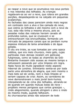 ao raspar a neve que se acumulava nos seus portais
e nos rebordos dos telhados. As crianças
regalavam-se ao ver a neve, que rolava em grandes
porções, despedaçando-se na calçada em pequenas
avalanchas.
As fachadas das casas pareciam ainda mais negras
em contraste com a alva e lisa camada de neve,
que cobria os telhados e até mesmo com a neve da
rua; esta não tinha a mesma alvura, pois as
pesadas rodas das viaturas haviam cavado ali
profundos sulcos, que se cruzavam e se
entrecortavam nas encruzilhadas, formando um
intricado de pequenos canais que se perdiam numa
espessa mistura de lama amarelada e de água
gelada.
O céu era triste, as ruas tomadas por uma opaca
neblina, que era meio chuvisco, meio gelo, cujas
partículas mais densas recaíam em gotículas
fuliginosas, como se todas as chaminés da Grã-
Bretanha tivessem sido acesas ao mesmo tempo e
estivessem passando por uma limpeza em regra.
Nada havia de muito agradável neste aspecto
hibernal de Londres. Entretanto sentia-se por toda
parte uma atmosfera de alegria, que nem mesmo o
mais belo sol de verão, nem o mais límpido ar
seriam capazes de criar. Assim, os varredores de
neve demonstravam o mais jovial bom-humor,
interpelando-se de cima dos telhados, atirando-se
de quando em quando mútuas bolas de neve -
projéteis menos perigosos que certos gracejos -,
rindo alegremente, quando atingiam o alvo e rindo
do mesmo modo, quando falhavam.
As churrascarias ainda não estavam de todo
 