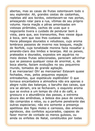 abertas, mas as casas de frutas ostentavam todo o
seu esplendor. Ali, grandes cestas de castanhas,
repletas até aos bordos, ostentavam-se nas portas,
ameaçando rolar para a rua, vítimas de seu próprio
volume. Havia maçãs e pêras amontoadas em
vistosas pirâmides, cachos de uvas que o
negociante tivera o cuidado de pendurar bem à
vista, para que, aos transeuntes, lhes viesse água
à boca, sem que isso lhes custasse nada.
Havia pêssegos dourados e veludosos, cujo aroma
lembrava passeios de inverno nos bosques, maçãs
de Norfolk, cuja tonalidade morena fazia ressaltar o
amarelo-claro dos limões e laranjas. Até os peixes,
prateados e dourados, expostos em aquários no
meio destas frutas selecionadas, pareciam adivinhar
que se passava qualquer coisa de anormal, e, de
boca aberta, faziam evoluções no seu pequenino
mundo, tomados de grande agitação.
E as mercearias! Oh! as mercearias! Estavam quase
fechadas, mas, pelos pequenos espaços
entreabertos, que espetáculo esplêndido! O que
tornava encantadora a atmosfera não era apenas o
alegre ruído das balanças, o barulho das caixas, que
ora se abriam, ora se fechavam, o esquisito aroma
que se evolva a um tempo do chá e do café, a
grossura e a abundância das passas, a extrema
alvura das amêndoas, a beleza dos paus de canela,
tão compridos e retos, ou o perfume penetrante das
outras especiarias; não era somente a presença
apetitosa dos figos moles e carnosos, das ameixas
agridoces, dos confeitos açucarados, capazes de
fazer morrer de vontade os menos gulosos, ou
ainda os enfeites de Natal, constituídos por todas
 