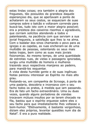 estas lindas coisas; era também a alegria dos
fregueses, tão possuídos da grandeza daquele
esperançoso dia, que se apertavam a ponto de
achatarem os seus cestos, se esqueciam de suas
compras sobre o balcão e voltavam correndo para
buscá-las, tudo isto com a maior alegria possível;
era a presteza dos caixeiros risonhos e agradáveis,
que corriam solícitos atendendo a todos e
patenteando, na paciência com que serviam a sua
jovial freguesia, a satisfação que lhes ia na alma.
Com o badalar dos sinos chamando o povo para as
igrejas e as capelas, as ruas encheram-se de uma
multidão de pessoas, ostentando os seus mais
belos trajes, bem como as suas mais joviais
fisionomias. Ao mesmo tempo, de uma quantidade
de estreitas ruas, de vielas e passagens ignoradas,
surgiu uma multidão de homens e mulheres
trazendo seus respectivos manjares ao padeiro,
para mandá-los esquentar.
A vista desta humilde gente e de suas ingênuas
festas pareceu interessar ao Espírito no mais alto
grau.
Postando-se, em companhia de Scrooge, à porta de
uma padaria, descobria e incensava com o seu
facho todos os pratos, à medida que iam passando.
Era de fato um facho extraordinário. Uma ou duas
vezes, quando alguns portadores de viandas
trocavam mútuos insultos por se terem chocado na
fila, bastou que o espírito erguesse sobre eles o
seu facho para que imediatamente lhes voltasse o
bom-humor. “Efetivamente, é bastante vergonhoso,
diziam eles próprios, levantar questões num dia de
Natal”. E era a pura realidade.
 