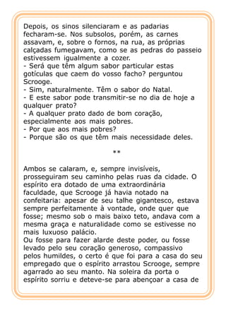 Depois, os sinos silenciaram e as padarias
fecharam-se. Nos subsolos, porém, as carnes
assavam, e, sobre o fornos, na rua, as próprias
calçadas fumegavam, como se as pedras do passeio
estivessem igualmente a cozer.
- Será que têm algum sabor particular estas
gotículas que caem do vosso facho? perguntou
Scrooge.
- Sim, naturalmente. Têm o sabor do Natal.
- E este sabor pode transmitir-se no dia de hoje a
qualquer prato?
- A qualquer prato dado de bom coração,
especialmente aos mais pobres.
- Por que aos mais pobres?
- Porque são os que têm mais necessidade deles.

                         **

Ambos se calaram, e, sempre invisíveis,
prosseguiram seu caminho pelas ruas da cidade. O
espírito era dotado de uma extraordinária
faculdade, que Scrooge já havia notado na
confeitaria: apesar de seu talhe gigantesco, estava
sempre perfeitamente à vontade, onde quer que
fosse; mesmo sob o mais baixo teto, andava com a
mesma graça e naturalidade como se estivesse no
mais luxuoso palácio.
Ou fosse para fazer alarde deste poder, ou fosse
levado pelo seu coração generoso, compassivo
pelos humildes, o certo é que foi para a casa do seu
empregado que o espírito arrastou Scrooge, sempre
agarrado ao seu manto. Na soleira da porta o
espírito sorriu e deteve-se para abençoar a casa de
 