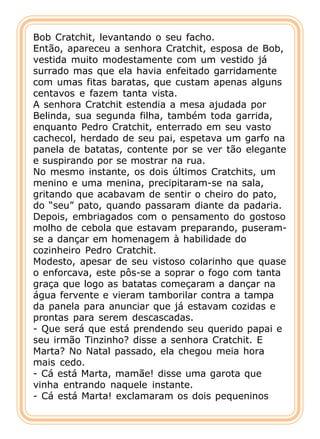 Bob Cratchit, levantando o seu facho.
Então, apareceu a senhora Cratchit, esposa de Bob,
vestida muito modestamente com um vestido já
surrado mas que ela havia enfeitado garridamente
com umas fitas baratas, que custam apenas alguns
centavos e fazem tanta vista.
A senhora Cratchit estendia a mesa ajudada por
Belinda, sua segunda filha, também toda garrida,
enquanto Pedro Cratchit, enterrado em seu vasto
cachecol, herdado de seu pai, espetava um garfo na
panela de batatas, contente por se ver tão elegante
e suspirando por se mostrar na rua.
No mesmo instante, os dois últimos Cratchits, um
menino e uma menina, precipitaram-se na sala,
gritando que acabavam de sentir o cheiro do pato,
do “seu” pato, quando passaram diante da padaria.
Depois, embriagados com o pensamento do gostoso
molho de cebola que estavam preparando, puseram-
se a dançar em homenagem à habilidade do
cozinheiro Pedro Cratchit.
Modesto, apesar de seu vistoso colarinho que quase
o enforcava, este pôs-se a soprar o fogo com tanta
graça que logo as batatas começaram a dançar na
água fervente e vieram tamborilar contra a tampa
da panela para anunciar que já estavam cozidas e
prontas para serem descascadas.
- Que será que está prendendo seu querido papai e
seu irmão Tinzinho? disse a senhora Cratchit. E
Marta? No Natal passado, ela chegou meia hora
mais cedo.
- Cá está Marta, mamãe! disse uma garota que
vinha entrando naquele instante.
- Cá está Marta! exclamaram os dois pequeninos
 