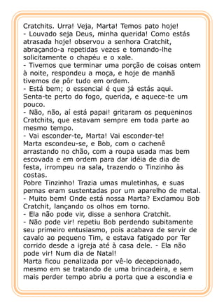 Cratchits. Urra! Veja, Marta! Temos pato hoje!
- Louvado seja Deus, minha querida! Como estás
atrasada hoje! observou a senhora Cratchit,
abraçando-a repetidas vezes e tomando-lhe
solicitamente o chapéu e o xale.
- Tivemos que terminar uma porção de coisas ontem
à noite, respondeu a moça, e hoje de manhã
tivemos de pôr tudo em ordem.
- Está bem; o essencial é que já estás aqui.
Senta-te perto do fogo, querida, e aquece-te um
pouco.
- Não, não, aí está papai! gritaram os pequeninos
Cratchits, que estavam sempre em toda parte ao
mesmo tempo.
- Vai esconder-te, Marta! Vai esconder-te!
Marta escondeu-se, e Bob, com o cachenê
arrastando no chão, com a roupa usada mas bem
escovada e em ordem para dar idéia de dia de
festa, irrompeu na sala, trazendo o Tinzinho às
costas.
Pobre Tinzinho! Trazia umas muletinhas, e suas
pernas eram sustentadas por um aparelho de metal.
- Muito bem! Onde está nossa Marta? Exclamou Bob
Cratchit, lançando os olhos em torno.
- Ela não pode vir, disse a senhora Cratchit.
- Não pode vir! repetiu Bob perdendo subitamente
seu primeiro entusiasmo, pois acabava de servir de
cavalo ao pequeno Tim, e estava fatigado por Ter
corrido desde a igreja até à casa dele. - Ela não
pode vir! Num dia de Natal!
Marta ficou penalizada por vê-lo decepcionado,
mesmo em se tratando de uma brincadeira, e sem
mais perder tempo abriu a porta que a escondia e
 