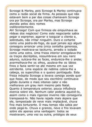 Scrooge & Marley, pois Scrooge & Marley continuava
como a razão social da firma. As pessoas que não
estavam bem a par das coisas chamavam Scrooge
ora por Scrooge, ora por Marley, mas Scrooge
atendia pelos dois nomes
indiferentemente.
Ah! Scrooge! Com que firmeza ele empunhava as
rédeas dos negócios! Como este negociante sabia
pegar e espremer, agarrar e tosquiar o cliente e,
sobretudo, não irritar ninguém. Duro e cortante
como uma pedra-de-fogo, da qual jamais aço algum
conseguiu arrancar uma única centelha generosa,
Scrooge mostrava-se taciturno, arredio e isolado
como uma ostra. Uma frieza interior enregelava-lhe
os traços decrépitos, ressumbrava em seu nariz
adunco, sulcava-lhe as faces, endurecia-lhe o andar,
avermelhava-lhe os olhos, azulava-lhe os lábios
finos e fazia sentir-se até mesmo em sua voz
estridente. Uma espécie de neblina cobria-lhe a
cabeça, os supercílios e o queixo pontiagudo. Esta
frieza inóspita Scrooge a levava consigo aonde quer
que fosse, de modo que seu escritório continuava
gélido durante o mais intenso calor e não
melhorava um grau nem mesmo pelo Natal.
Quanto à temperatura exterior, pouca influência
exercia sobre ele. Nenhum calor poderia aquecê-lo,
assim como o mais rigoroso inverno não conseguiria
transpassá-lo. Não havia rajada mais áspera que
ele, tempestade de neve mais implacável, chuva
fina mais torturante. O mau tempo não sabia por
onde pegá-lo. Chuva e granizo, neve e frio levavam
sobre ele apenas uma vantagem: todos se
mostravam, uma vez ou outra, pródigos de seus
 