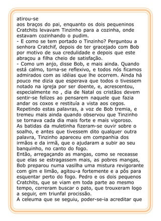 atirou-se
aos braços do pai, enquanto os dois pequeninos
Cratchits levavam Tinzinho para a cozinha, onde
estavam cozinhando o pudim.
- E como se tem portado o Tinzinho? Perguntou a
senhora Cratchif, depois de ter gracejado com Bob
por motivo de sua credulidade e depois que este
abraçou a filha cheio de satisfação.
- Como um anjo, disse Bob, e mais ainda. Quando
está calmo, torna-se reflexivo, e todos nós ficamos
admirados com as idéias que lhe ocorrem. Ainda há
pouco me dizia que esperava que todos o tivessem
notado na igreja por ser doente, e, acrescentou,
especialmente no , dia de Natal os cristãos devem
sentir-se felizes ao pensarem naquele que fazia
andar os coxos e restituía a vista aos cegos.
Repetindo estas palavras, a voz de Bob tremia, e
tremeu mais ainda quando observou que Tinzinho
se tornava cada dia mais forte e mais vigoroso.
As batidas da muletinha fizeram-se ouvir sobre o
soalho, e antes que tivessem dito qualquer outra
palavra, Tinzinho apareceu em companhia dos
irmãos e da irmã, que o ajudaram a subir ao seu
banquinho, no canto do fogo.
Então, arregaçando as mangas, como se receasse
que elas se estragassem mais, as pobres mangas,
Bob preparou numa vasilha uma mistura revigorante
com gim e limão, agitou-a fortemente e a pôs para
esquentar perto do fogo. Pedro e os dois pequenos
Cratchits, que se viam em toda parte ao mesmo
tempo, correram buscar o pato, que trouxeram logo
a seguir, em triunfal procissão.
A celeuma que se seguiu, poder-se-ia acreditar que
 