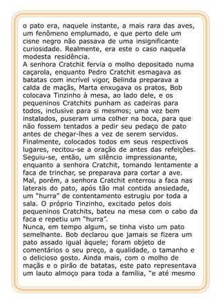 o pato era, naquele instante, a mais rara das aves,
um fenômeno emplumado, e que perto dele um
cisne negro não passava de uma insignificante
curiosidade. Realmente, era este o caso naquela
modesta residência.
A senhora Cratchit fervia o molho depositado numa
caçarola, enquanto Pedro Cratchit esmagava as
batatas com incrível vigor, Belinda preparava a
calda de maçãs, Marta enxugava os pratos, Bob
colocava Tinzinho à mesa, ao lado dele, e os
pequeninos Cratchits punham as cadeiras para
todos, inclusive para si mesmos; uma vez bem
instalados, puseram uma colher na boca, para que
não fossem tentados a pedir seu pedaço de pato
antes de chegar-lhes a vez de serem servidos.
Finalmente, colocados todos em seus respectivos
lugares, recitou-se a oração de antes das refeições.
Seguiu-se, então, um silêncio impressionante,
enquanto a senhora Cratchit, tomando lentamente a
faca de trinchar, se preparava para cortar a ave.
Mal, porém, a senhora Cratchit enterrou a faca nas
laterais do pato, após tão mal contida ansiedade,
um “hurra” de contentamento estrugiu por toda a
sala. O próprio Tinzinho, excitado pelos dois
pequeninos Cratchits, bateu na mesa com o cabo da
faca e repetiu um “hurra”.
Nunca, em tempo algum, se tinha visto um pato
semelhante. Bob declarou que jamais se fizera um
pato assado igual àquele; foram objeto de
comentários o seu preço, a qualidade, o tamanho e
o delicioso gosto. Ainda mais, com o molho de
maçãs e o pirão de batatas, este pato representava
um lauto almoço para toda a família, “e até mesmo
 