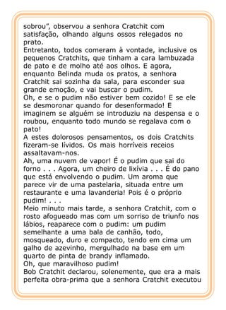 sobrou”, observou a senhora Cratchit com
satisfação, olhando alguns ossos relegados no
prato.
Entretanto, todos comeram à vontade, inclusive os
pequenos Cratchits, que tinham a cara lambuzada
de pato e de molho até aos olhos. E agora,
enquanto Belinda muda os pratos, a senhora
Cratchit sai sozinha da sala, para esconder sua
grande emoção, e vai buscar o pudim.
Oh, e se o pudim não estiver bem cozido! E se ele
se desmoronar quando for desenformado! E
imaginem se alguém se introduziu na despensa e o
roubou, enquanto todo mundo se regalava com o
pato!
A estes dolorosos pensamentos, os dois Cratchits
fizeram-se lívidos. Os mais horríveis receios
assaltavam-nos.
Ah, uma nuvem de vapor! É o pudim que sai do
forno . . . Agora, um cheiro de lixívia . . . É do pano
que está envolvendo o pudim. Um aroma que
parece vir de uma pastelaria, situada entre um
restaurante e uma lavanderia! Pois é o próprio
pudim! . . .
Meio minuto mais tarde, a senhora Cratchit, com o
rosto afogueado mas com um sorriso de triunfo nos
lábios, reaparece com o pudim: um pudim
semelhante a uma bala de canhão, todo,
mosqueado, duro e compacto, tendo em cima um
galho de azevinho, mergulhado na base em um
quarto de pinta de brandy inflamado.
Oh, que maravilhoso pudim!
Bob Cratchit declarou, solenemente, que era a mais
perfeita obra-prima que a senhora Cratchit executou
 