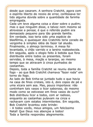 desde que casaram. A senhora Cratchit, agora com
o espírito liberto do receio de errar, confessava ter
tido alguma dúvida sobre a quantidade de farinha
empregada.
Cada um teve alguma coisa a dizer sobre o pudim;
mas o que ninguém disse, e talvez nem mesmo se
atrevesse a pensar, é que o referido pudim era
demasiado pequeno para tão grande família.
Em verdade, isso teria sido uma espécie de
blasfêmia, e quaisquer dos Cratchits teria corado de
vergonha à simples idéia de fazer tal alusão.
Finalmente, o almoço terminou. A mesa foi
levantada, o chão varrido e a lareira reabastecida.
Em seguida, após o elogio feito à bebida que fora
distribuída entre todos os presentes, foram
servidas, à mesa, maçãs e laranjas, ao mesmo
tempo que se atiravam à cinza punhados de
castanhas.
Depois, toda a família Cratchit se reuniu diante do
fogo - ao que Bob Cratchit chamava “fazer roda” em
torno do fogo.
Ao lado de Bob tinha-se juntado tudo o que havia
na casa de finos cristais, isto é, dois copos de pé e
uma xícara sem asa. Mas, pouco importava: não
continham tais vasos o licor saboroso, do mesmo
modo como se estivesse em finos vasos de ouro?
Bob distribuiu licor a todos, com ar radioso,
enquanto as castanhas pulavam na cinza e
rachavam com estalos intermitentes. Em seguida,
Bob Cratchit levantou este brinde:
- A todos vocês, meus amigos, um felicíssimo
Natal! Que Deus nos abençoe a todos!
Toda a família respondeu alegremente.
 