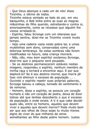- Que Deus abençoe a cada um de nós! disse
Tinzinho, o último de todos.
Tinzinho estava sentado ao lado do pai, em seu
banquinho, e Bob tinha entre as suas as magras
mãozinhas do filho querido, estreitando-o contra si,
amorosamente, como se receasse que alguém lhe
viesse arrebatá-lo.
- Espírito, falou Scrooge com um interesse que
jamais sentira, dizei-me se Tinzinho viverá muito
tempo.
- Vejo uma cadeira vazia neste pobre lar, e umas
muletinhas sem dono, conservadas como uma
dolorosa lembrança. Se estas sombras não forem
modificadas no futuro, esta criança morrerá.
- Não, não, meu bom espírito! exclamou Scrooge,
dizei-me que o pequeno será poupado.
- Se os destinos permanecerem estáveis nestas
imagens, respondeu o espírito, nenhum membro de
minha raça o tornará a encontrar aqui. E por que
deplorá-lo? Se é seu destino morrer, que morra já!
Isso virá diminuir o excesso de população . . .
Ouvindo o espírito repetir suas próprias palavras,
Scrooge baixou a cabeça, tomado de sentimento e
de remorso.
- Homem, disse o espírito, se possuis um coração
humano e não um coração de pedra, deixa de dizer
tolices até que tenhas descoberto o que é excesso
de população e onde existe. A ti é que cabe decidir
quais são, entre os homens, aqueles que devem
viver e aqueles que devem morrer? Pode muito bem
ser que aos olhos de Deus sejas tu muito menos
digno de viver do que milhares de seres
semelhantes ao filho deste pobre homem. Justos
 