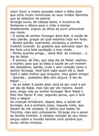céus! Ouvir o inseto pousado sobre a folha dizer
que acha muito numerosos os seus irmãos famintos
que se debatem na poeira!
Scrooge ouvia, de cabeça baixa, a invectiva do
fantasma e olhava para o chão a tremer.
Subitamente, ergueu os olhos ao ouvir pronunciar
seu nome.
- À saúde do senhor Scrooge! dizia Bob. A saúde de
meu patrão, graças ao qual estamos hoje em festa.
- Bonito patrão, realmente, exclamou a senhora
Cratchit corando. Eu gostaria que estivesse aqui! Eu
lhe faria uma bela saudação a meu modo . . .
- Minha querida amiga... disse Bob. As crianças... o
dia de Natal . . .
- É preciso, de fato, que seja dia de Natal, replicou
a mulher, para que se beba à saúde de um homem
tão detestável, ladrão, cruel e sem coração como o
senhor Scrooge. Você bem sabe quem ele é, Bob!
Você o sabe melhor que ninguém, meu pobre amigo!
- Querida... protestou Bob com doçura. É dia de
Natal! . . .
- Se eu beber à saúde dele; será só por você e por
ser dia de Natal, mas não por ele mesmo. Assim
pois, longa vida ao senhor Scrooge! Bom Natal e
feliz Ano Novo! É isso, segundo penso, que o fará
feliz e alegre! . . .
As crianças brindaram, depois dela, à saúde de
Scrooge; era a primeira coisa, naquela noite, que
faziam de má vontade. O último que bebeu foi
Tinzinho, mas sem entusiasmo. Scrooge era o pavor
da família Cratchit. A simples menção de seu nome
lançou sobre a reunião familiar uma sombra que
durou vários minutos.
 