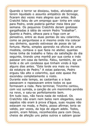 Quando o terror se dissipou, todos, aliviados por
terem liquidado o assunto antipático de Scrooge,
ficaram dez vezes mais alegres que antes. Bob
Cratchit falou de um emprego que- tinha em vista
para Pedro, onde poderia ganhar meia libra por
semana. Os pequenos Cratchits deram gostosas
gargalhadas à idéia de verem Pedro “trabalhar”.
Quanto a Pedro, olhava para o fogo com ar
pensativo, entre as duas pontas do seu colarinho,
como se perguntasse a si mesmo onde iria colocar
seu dinheiro, quando estivesse de posse de tal
fortuna. Marta, simples aprendiz na oficina de uma
modista, contava o que fazia no atelier, quantas
horas tinha de trabalho e falou da satisfação do dia
seguinte, tirando uma manhã por sua conta e indo
passear em casa da família. Falou, também, de um
lorde e de um condessa que tinham vindo à loja
alguns dias antes. “Este lorde era mais ou menos
da estatura de Pedro.” A estas palavras, Pedro
ergueu tão alto o colarinho, que este quase lhe
escondeu completamente o rosto.
Durante este tempo, as castanhas e o bule
passavam e repassavam entre todos os que
formavam a roda. Para terminar, Tinzinho cantou,
com voz sumida, a canção de um menininho perdido
na neve, e saiu-se perfeitamente bem.
Em tudo isso, não havia nada de notável. Os
Cratchits não eram nem belos nem elegantes, seus
sapatos não eram à prova d’água, suas roupas não
estavam na moda, e Pedro, posso afirmar, teria se
valido, por vezes, da loja de algum adelo. Todos,
porém, eram felizes, reconhecidos para com Deus,
cheios de afeição uns pelos outros e sabiam gozar
 