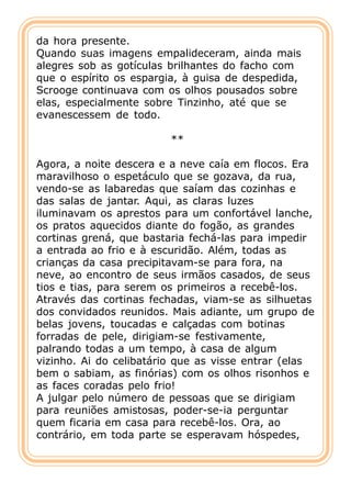da hora presente.
Quando suas imagens empalideceram, ainda mais
alegres sob as gotículas brilhantes do facho com
que o espírito os espargia, à guisa de despedida,
Scrooge continuava com os olhos pousados sobre
elas, especialmente sobre Tinzinho, até que se
evanescessem de todo.

                         **

Agora, a noite descera e a neve caía em flocos. Era
maravilhoso o espetáculo que se gozava, da rua,
vendo-se as labaredas que saíam das cozinhas e
das salas de jantar. Aqui, as claras luzes
iluminavam os aprestos para um confortável lanche,
os pratos aquecidos diante do fogão, as grandes
cortinas grená, que bastaria fechá-las para impedir
a entrada ao frio e à escuridão. Além, todas as
crianças da casa precipitavam-se para fora, na
neve, ao encontro de seus irmãos casados, de seus
tios e tias, para serem os primeiros a recebê-los.
Através das cortinas fechadas, viam-se as silhuetas
dos convidados reunidos. Mais adiante, um grupo de
belas jovens, toucadas e calçadas com botinas
forradas de pele, dirigiam-se festivamente,
palrando todas a um tempo, à casa de algum
vizinho. Ai do celibatário que as visse entrar (elas
bem o sabiam, as finórias) com os olhos risonhos e
as faces coradas pelo frio!
A julgar pelo número de pessoas que se dirigiam
para reuniões amistosas, poder-se-ia perguntar
quem ficaria em casa para recebê-los. Ora, ao
contrário, em toda parte se esperavam hóspedes,
 