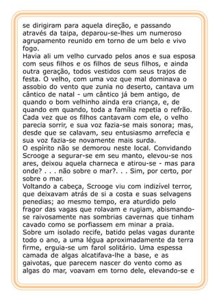 se dirigiram para aquela direção, e passando
através da taipa, deparou-se-lhes um numeroso
agrupamento reunido em torno de um belo e vivo
fogo.
Havia ali um velho curvado pelos anos e sua esposa
com seus filhos e os filhos de seus filhos, e ainda
outra geração, todos vestidos com seus trajos de
festa. O velho, com uma voz que mal dominava o
assobio do vento que zunia no deserto, cantava um
cântico de natal - um cântico já bem antigo, de
quando o bom velhinho ainda era criança, e, de
quando em quando, toda a família repetia o refrão.
Cada vez que os filhos cantavam com ele, o velho
parecia sorrir, e sua voz fazia-se mais sonora; mas,
desde que se calavam, seu entusiasmo arrefecia e
sua voz fazia-se novamente mais surda.
O espírito não se demorou neste local. Convidando
Scrooge a segurar-se em seu manto, elevou-se nos
ares, deixou aquela charneca e atirou-se - mas para
onde? . . . não sobre o mar?. . . Sim, por certo, por
sobre o mar.
Voltando a cabeça, Scrooge viu com indizível terror,
que deixavam atrás de si a costa e suas selvagens
penedias; ao mesmo tempo, era aturdido pelo
fragor das vagas que rolavam e rugiam, abismando-
se raivosamente nas sombrias cavernas que tinham
cavado como se porfiassem em minar a praia.
Sobre um isolado recife, batido pelas vagas durante
todo o ano, a uma légua aproximadamente da terra
firme, erguia-se um farol solitário. Uma espessa
camada de algas alcatifava-lhe a base, e as
gaivotas, que parecem nascer do vento como as
algas do mar, voavam em torno dele, elevando-se e
 