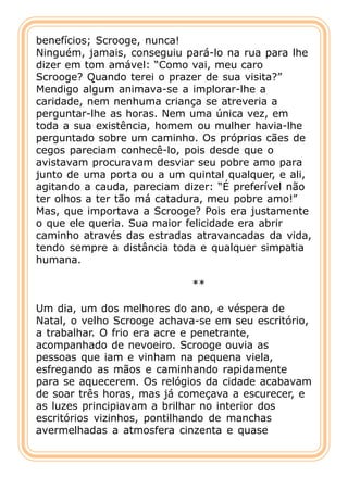 benefícios; Scrooge, nunca!
Ninguém, jamais, conseguiu pará-lo na rua para lhe
dizer em tom amável: “Como vai, meu caro
Scrooge? Quando terei o prazer de sua visita?”
Mendigo algum animava-se a implorar-lhe a
caridade, nem nenhuma criança se atreveria a
perguntar-lhe as horas. Nem uma única vez, em
toda a sua existência, homem ou mulher havia-lhe
perguntado sobre um caminho. Os próprios cães de
cegos pareciam conhecê-lo, pois desde que o
avistavam procuravam desviar seu pobre amo para
junto de uma porta ou a um quintal qualquer, e ali,
agitando a cauda, pareciam dizer: “É preferível não
ter olhos a ter tão má catadura, meu pobre amo!”
Mas, que importava a Scrooge? Pois era justamente
o que ele queria. Sua maior felicidade era abrir
caminho através das estradas atravancadas da vida,
tendo sempre a distância toda e qualquer simpatia
humana.

                            **

Um dia, um dos melhores do ano, e véspera de
Natal, o velho Scrooge achava-se em seu escritório,
a trabalhar. O frio era acre e penetrante,
acompanhado de nevoeiro. Scrooge ouvia as
pessoas que iam e vinham na pequena viela,
esfregando as mãos e caminhando rapidamente
para se aquecerem. Os relógios da cidade acabavam
de soar três horas, mas já começava a escurecer, e
as luzes principiavam a brilhar no interior dos
escritórios vizinhos, pontilhando de manchas
avermelhadas a atmosfera cinzenta e quase
 