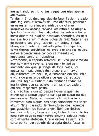 mergulhando ao ritmo das vagas que elas apenas
afloravam.
Também lá, os dois guardas do farol haviam ateado
uma fogueira, e através de uma abertura praticada
na espessa muralha, a claridade da chama
projetava no oceano raivoso um reflexo de alegria.
Apertando-se as mãos calejadas por sobre a tosca
mesa diante da qual se achavam sentados, os dois
homens trocaram mútuos votos de feliz Natal antes
de beber o seu grog. Depois, um deles, o mais
idoso, cujo rosto era sulcado pelas intempéries,
como figuras esculpidas na proa dos antigos navios,
entrou a cantar uma canção de marinheiro,
impetuosa como um vendaval.
Novamente, o espírito retomou seu vôo por cima do
mar sombrio e revolto, prosseguindo até ao
momento em que, já longe de toda costa, foi
pousar com seu companheiro sobre um navio.
Ali, visitaram um por um, o timoneiro em seu leme,
o vigia de proa e os oficiais de guarda; poucos
minutos depois, tinham sido visitados todos os
marinheiros que se achavam em serviço, cada um
em seu respectivo posto.
Ora, não havia um só destes homens que não
estivesse a cantar alguma cantiga de Natal ou não
pensasse no Natal, ou mesmo não estivesse a
conversar com alguns dos seus companheiros sobre
algum Natal passado, lembrando-se dos recantos
que gostariam de tornar a ver. Nenhum destes
homens, a bordo, bom ou mau, tinha deixado de ter
para com seus companheiros alguma palavra mais
cordialmente afetuosa. Uns e outros haviam, até
certo ponto, participado da alegria desta festa, e,
 