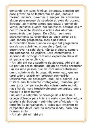 pensando em suas famílias distantes, sentiam um
doce prazer ao se lembrarem de que, naquele
mesmo instante, parentes e amigos lhe enviavam
algum pensamento de saudade através do oceano.
Scrooge, ao mesmo tempo que ouvia o gemer do
vento, pensava quanto era fantástico deslizar assim
dentro da noite deserta e acima dos abismos
insondáveis das águas. De súbito, sentiu-se
extremamente surpreendido ao ouvir perto de si
uma sonora gargalhada, mas ainda mais
surpreendido ficou quando viu que tal gargalhada
era de seu sobrinho, e que ele próprio se
encontrava na sala clara, tépida e alegre, sempre
em companhia do espírito. Este contemplava o
sobrinho de Scrooge com uma expressão cheia de
simpatia e benevolência.
- Ah! ah! ah! ria o sobrinho de Scrooge. Ah! ah! ali!
Se por um acaso absurdo, algum de vocês encontrar
um dia uma pessoa que ria com mais entusiasmo
que o sobrinho de Scrooge, diga-me logo, que eu
terei todo o prazer em procurar conhecê-la.
Observemos, de passagem, que, se a doença e a
tristeza são facilmente contagiosas, também, por
uma justa compensação das coisas deste mundo,
nada há de mais irresistivelmente contagioso que a
risada e o bom-humor.
Enquanto o sobrinho de Scrooge ria a bom rir, a
cabeça dobrada para trás e o rosto convulsionado, a
sobrinha de Scrooge - sobrinha por afinidade - ria
também às gargalhadas, e todos que estavam na
companhia deles riam do mesmo modo, para não
ficarem atrás.
- Ah! ah! ah! Ah! ah! ah!
 